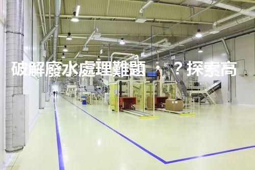 破解廢水處理難題？探索高效可持續(xù)發(fā)展之路！